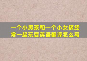 一个小男孩和一个小女孩经常一起玩耍英语翻译怎么写