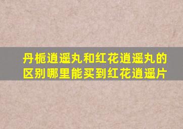 丹栀逍遥丸和红花逍遥丸的区别哪里能买到红花逍遥片