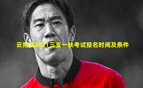 云南省2021三支一扶考试报名时间及条件