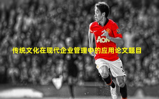 传统文化在现代企业管理中的应用论文题目