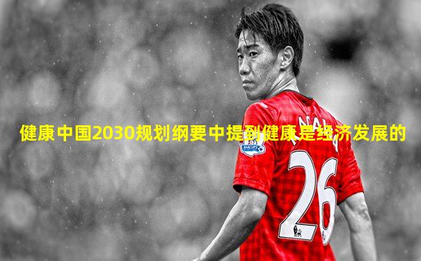 健康中国2030规划纲要中提到健康是经济发展的