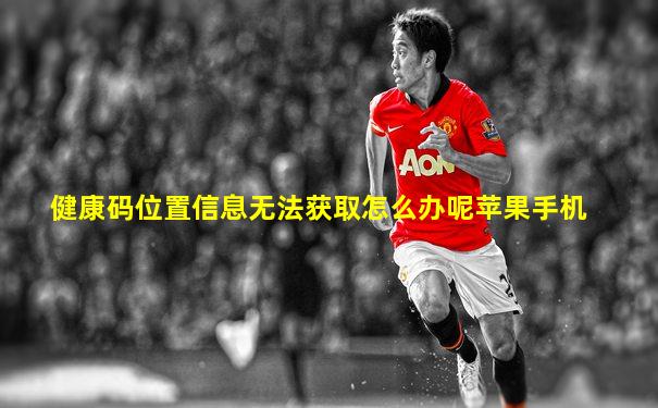 健康码位置信息无法获取怎么办呢苹果手机