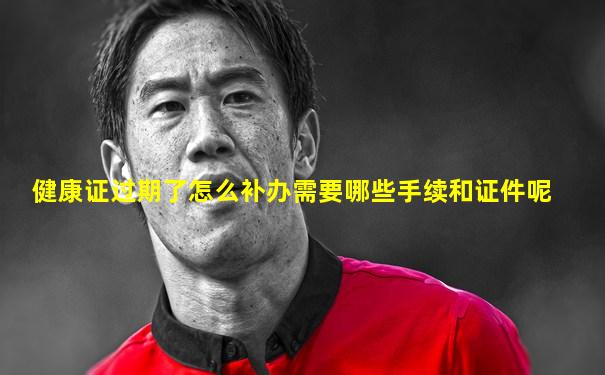 健康证过期了怎么补办需要哪些手续和证件呢