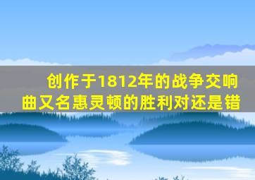创作于1812年的战争交响曲又名惠灵顿的胜利对还是错