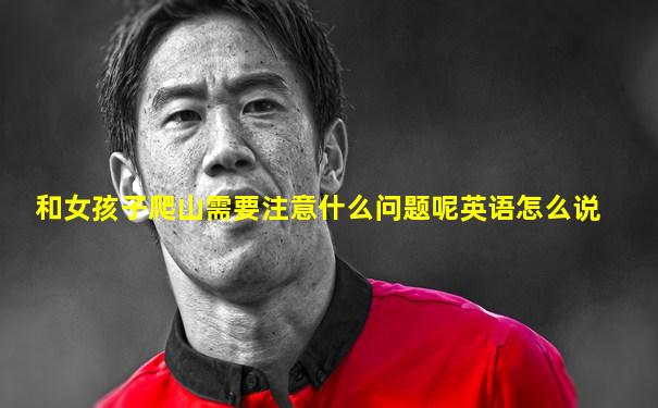 和女孩子爬山需要注意什么问题呢英语怎么说