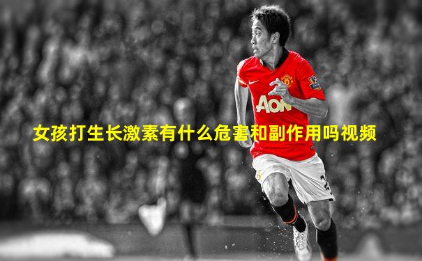 女孩打生长激素有什么危害和副作用吗视频