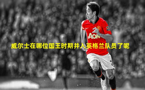 威尔士在哪位国王时期并入英格兰队员了呢
