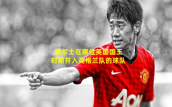 威尔士在哪位英国国王时期并入英格兰队的球队