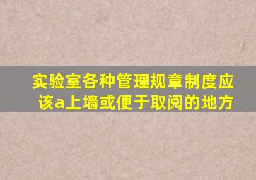 实验室各种管理规章制度应该a上墙或便于取阅的地方