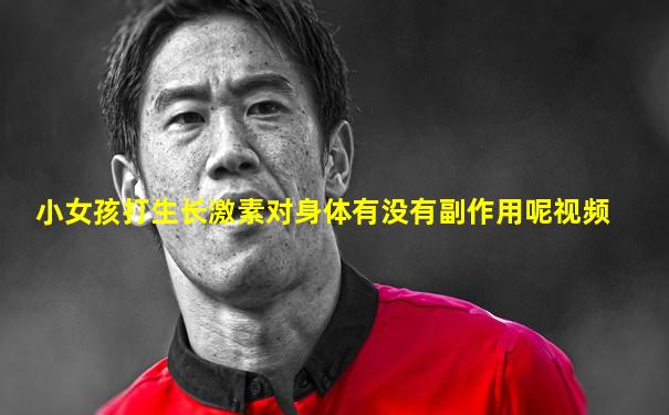 小女孩打生长激素对身体有没有副作用呢视频