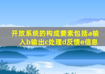 开放系统的构成要素包括a输入b输出c处理d反馈e信息