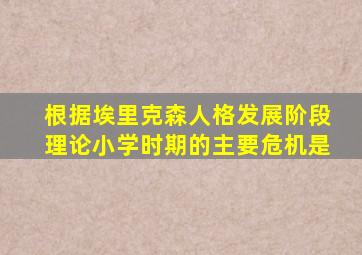 根据埃里克森人格发展阶段理论小学时期的主要危机是