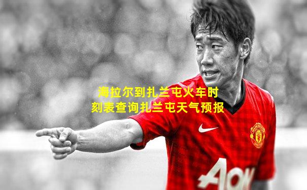 海拉尔到扎兰屯火车时刻表查询扎兰屯天气预报