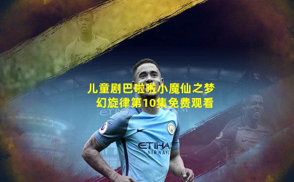 儿童剧巴啦啦小魔仙之梦幻旋律第10集免费观看