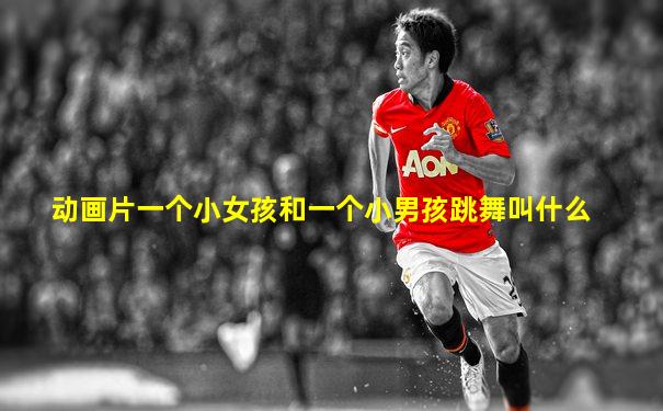 动画片一个小女孩和一个小男孩跳舞叫什么