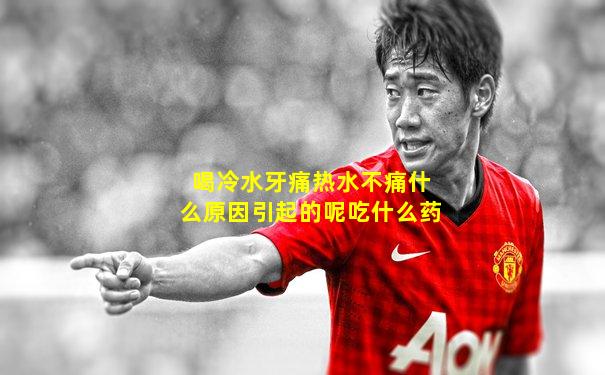 喝冷水牙痛热水不痛什么原因引起的呢吃什么药