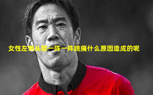 女性左侧头部一阵一阵跳痛什么原因造成的呢