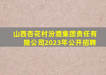 山西杏花村汾酒集团责任有限公司2023年公开招聘