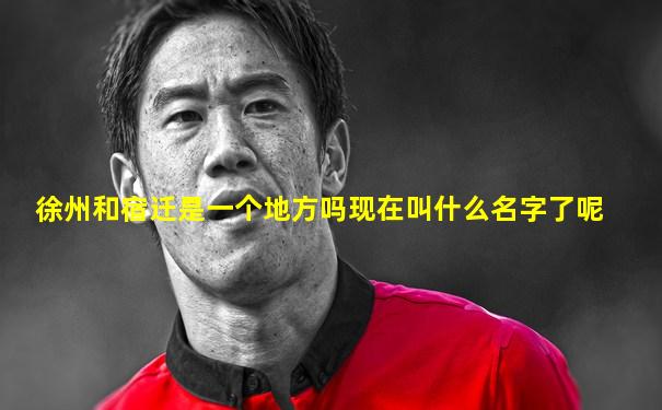 徐州和宿迁是一个地方吗现在叫什么名字了呢
