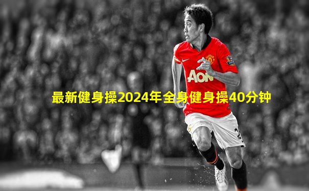 最新健身操2024年全身健身操40分钟