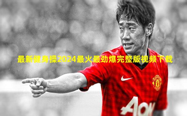 最新健身操2024最火最劲爆完整版视频下载
