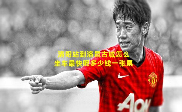 洛阳站到洛邑古城怎么坐车最快呢多少钱一张票