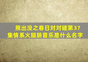 熊出没之春日对对碰第37集情系火腿肠音乐是什么名字