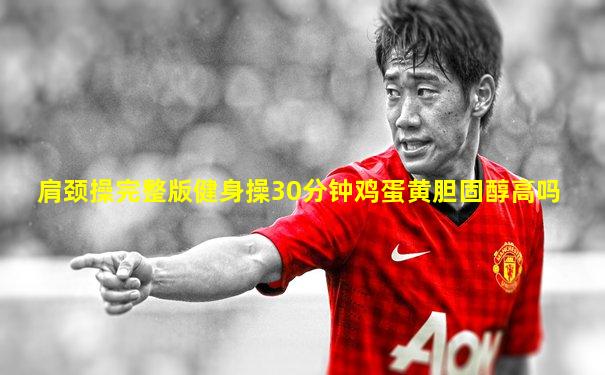 肩颈操完整版健身操30分钟鸡蛋黄胆固醇高吗