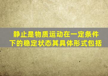 静止是物质运动在一定条件下的稳定状态其具体形式包括